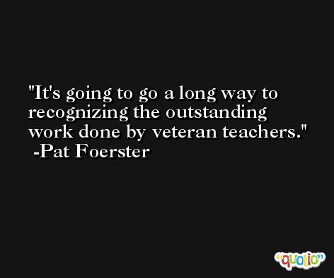 It's going to go a long way to recognizing the outstanding work done by veteran teachers. -Pat Foerster