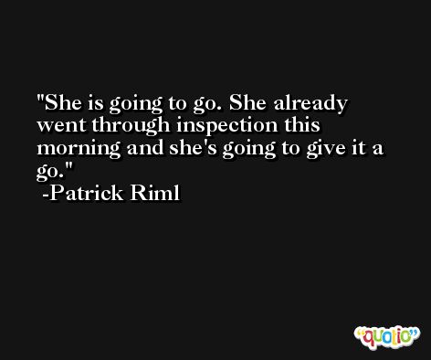She is going to go. She already went through inspection this morning and she's going to give it a go. -Patrick Riml