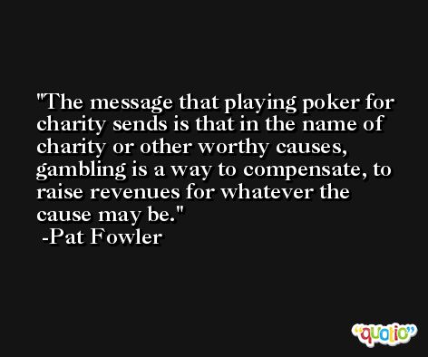 The message that playing poker for charity sends is that in the name of charity or other worthy causes, gambling is a way to compensate, to raise revenues for whatever the cause may be. -Pat Fowler