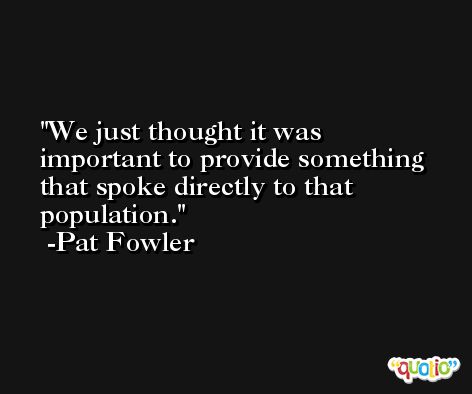 We just thought it was important to provide something that spoke directly to that population. -Pat Fowler