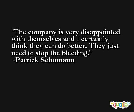 The company is very disappointed with themselves and I certainly think they can do better. They just need to stop the bleeding. -Patrick Schumann