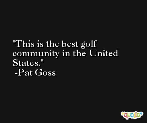 This is the best golf community in the United States. -Pat Goss