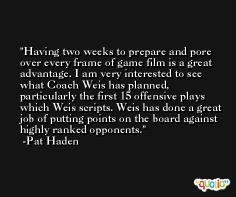 Having two weeks to prepare and pore over every frame of game film is a great advantage. I am very interested to see what Coach Weis has planned, particularly the first 15 offensive plays which Weis scripts. Weis has done a great job of putting points on the board against highly ranked opponents. -Pat Haden