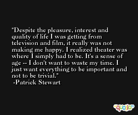 Despite the pleasure, interest and quality of life I was getting from television and film, it really was not making me happy. I realized theater was where I simply had to be. It's a sense of age -- I don't want to waste my time. I just want everything to be important and not to be trivial. -Patrick Stewart