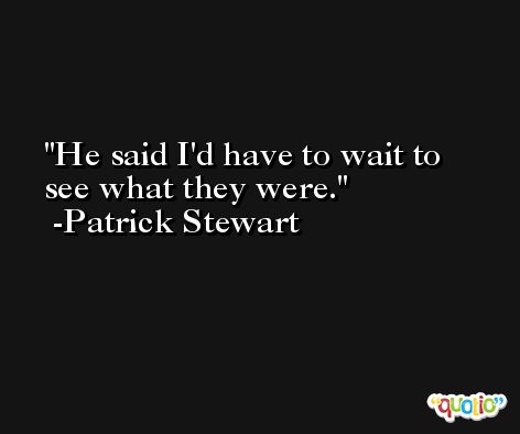 He said I'd have to wait to see what they were. -Patrick Stewart