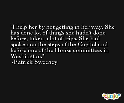 I help her by not getting in her way. She has done lot of things she hadn't done before, taken a lot of trips. She had spoken on the steps of the Capitol and before one of the House committees in Washington. -Patrick Sweeney