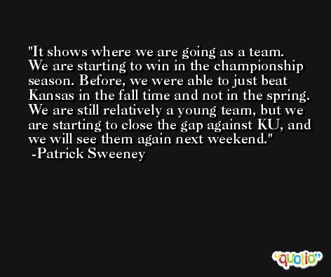It shows where we are going as a team. We are starting to win in the championship season. Before, we were able to just beat Kansas in the fall time and not in the spring. We are still relatively a young team, but we are starting to close the gap against KU, and we will see them again next weekend. -Patrick Sweeney