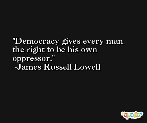 Democracy gives every man the right to be his own oppressor. -James Russell Lowell