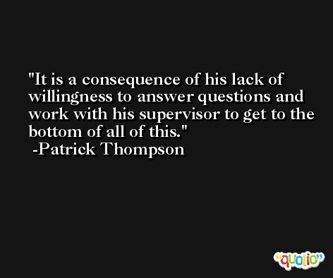 It is a consequence of his lack of willingness to answer questions and work with his supervisor to get to the bottom of all of this. -Patrick Thompson
