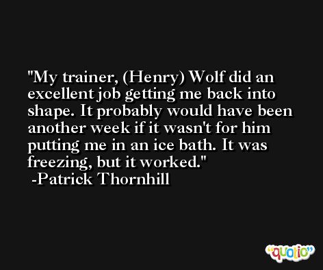 My trainer, (Henry) Wolf did an excellent job getting me back into shape. It probably would have been another week if it wasn't for him putting me in an ice bath. It was freezing, but it worked. -Patrick Thornhill