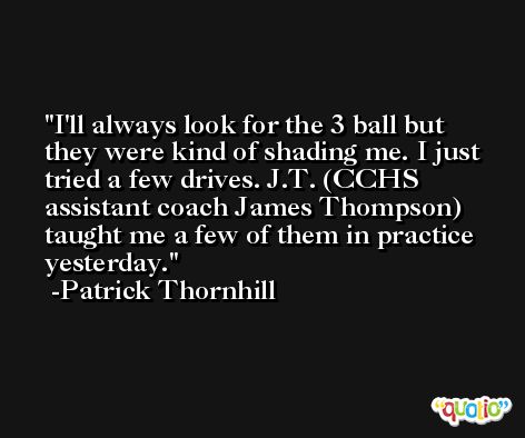 I'll always look for the 3 ball but they were kind of shading me. I just tried a few drives. J.T. (CCHS assistant coach James Thompson) taught me a few of them in practice yesterday. -Patrick Thornhill