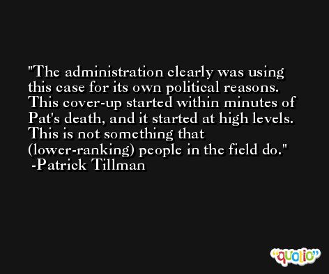The administration clearly was using this case for its own political reasons. This cover-up started within minutes of Pat's death, and it started at high levels. This is not something that (lower-ranking) people in the field do. -Patrick Tillman