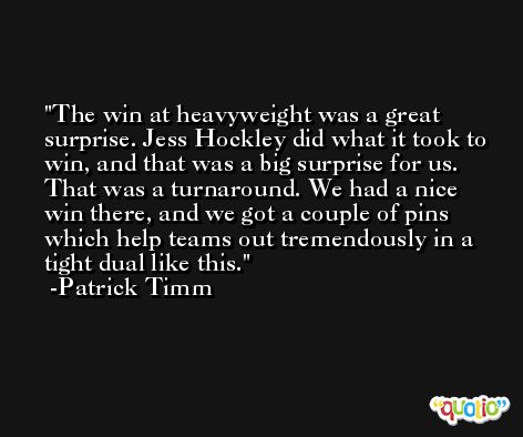 The win at heavyweight was a great surprise. Jess Hockley did what it took to win, and that was a big surprise for us. That was a turnaround. We had a nice win there, and we got a couple of pins which help teams out tremendously in a tight dual like this. -Patrick Timm