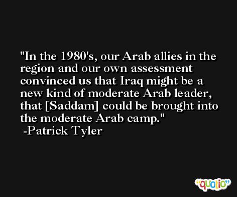 In the 1980's, our Arab allies in the region and our own assessment convinced us that Iraq might be a new kind of moderate Arab leader, that [Saddam] could be brought into the moderate Arab camp. -Patrick Tyler