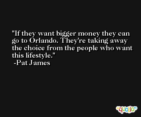 If they want bigger money they can go to Orlando. They're taking away the choice from the people who want this lifestyle. -Pat James