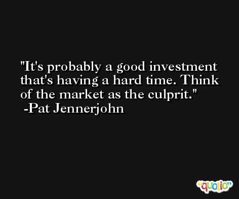 It's probably a good investment that's having a hard time. Think of the market as the culprit. -Pat Jennerjohn