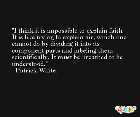 I think it is impossible to explain faith. It is like trying to explain air, which one cannot do by dividing it into its component parts and labeling them scientifically. It must be breathed to be understood. -Patrick White