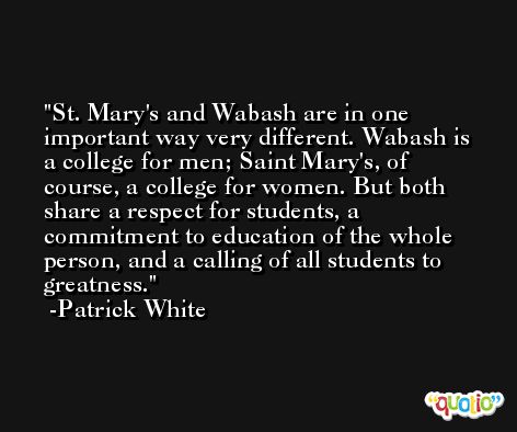 St. Mary's and Wabash are in one important way very different. Wabash is a college for men; Saint Mary's, of course, a college for women. But both share a respect for students, a commitment to education of the whole person, and a calling of all students to greatness. -Patrick White