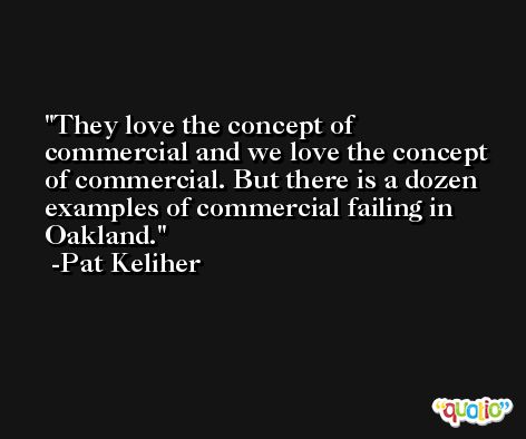 They love the concept of commercial and we love the concept of commercial. But there is a dozen examples of commercial failing in Oakland. -Pat Keliher
