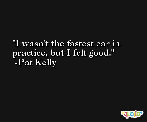 I wasn't the fastest car in practice, but I felt good. -Pat Kelly