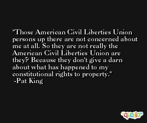 Those American Civil Liberties Union persons up there are not concerned about me at all. So they are not really the American Civil Liberties Union are they? Because they don't give a darn about what has happened to my constitutional rights to property. -Pat King