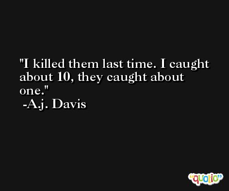 I killed them last time. I caught about 10, they caught about one. -A.j. Davis