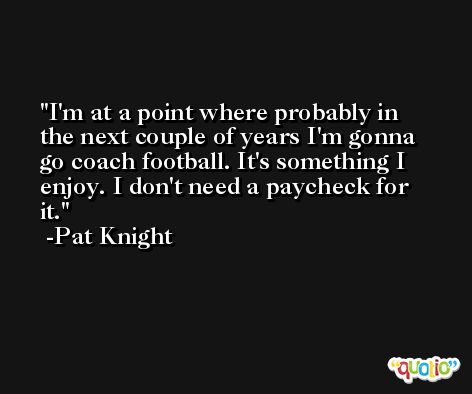 I'm at a point where probably in the next couple of years I'm gonna go coach football. It's something I enjoy. I don't need a paycheck for it. -Pat Knight