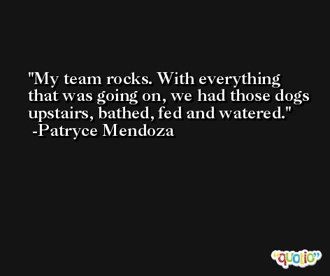 My team rocks. With everything that was going on, we had those dogs upstairs, bathed, fed and watered. -Patryce Mendoza