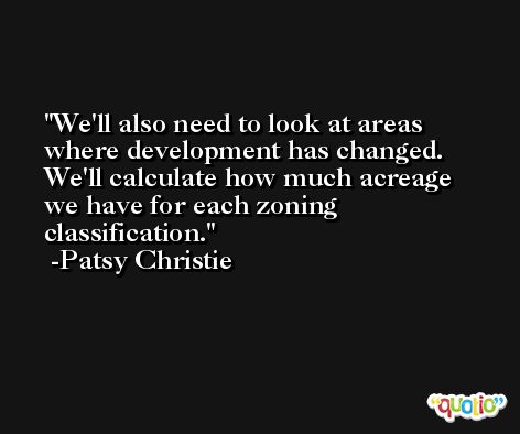 We'll also need to look at areas where development has changed. We'll calculate how much acreage we have for each zoning classification. -Patsy Christie