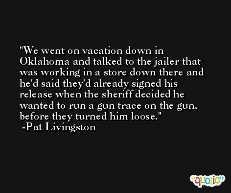 We went on vacation down in Oklahoma and talked to the jailer that was working in a store down there and he'd said they'd already signed his release when the sheriff decided he wanted to run a gun trace on the gun, before they turned him loose. -Pat Livingston