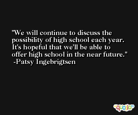 We will continue to discuss the possibility of high school each year. It's hopeful that we'll be able to offer high school in the near future. -Patsy Ingebrigtsen