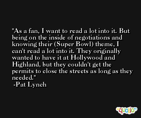 As a fan, I want to read a lot into it. But being on the inside of negotiations and knowing their (Super Bowl) theme, I can't read a lot into it. They originally wanted to have it at Hollywood and Highland, but they couldn't get the permits to close the streets as long as they needed. -Pat Lynch