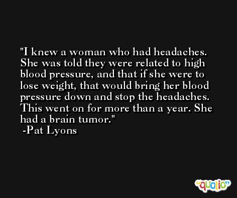 I knew a woman who had headaches. She was told they were related to high blood pressure, and that if she were to lose weight, that would bring her blood pressure down and stop the headaches. This went on for more than a year. She had a brain tumor. -Pat Lyons