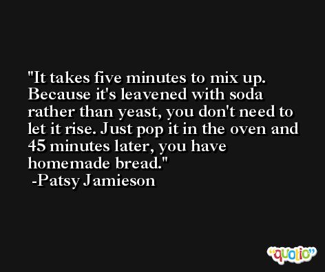 It takes five minutes to mix up. Because it's leavened with soda rather than yeast, you don't need to let it rise. Just pop it in the oven and 45 minutes later, you have homemade bread. -Patsy Jamieson