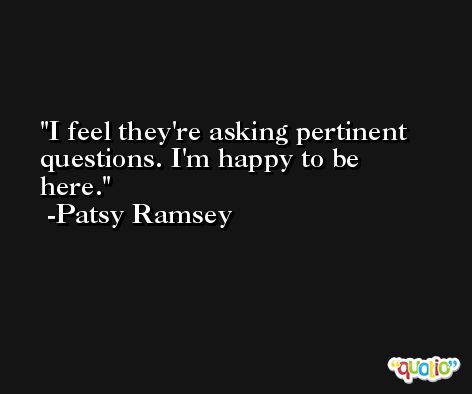 I feel they're asking pertinent questions. I'm happy to be here. -Patsy Ramsey