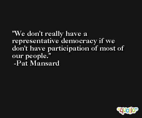 We don't really have a representative democracy if we don't have participation of most of our people. -Pat Mansard