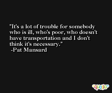 It's a lot of trouble for somebody who is ill, who's poor, who doesn't have transportation and I don't think it's necessary. -Pat Mansard