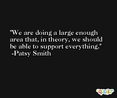 We are doing a large enough area that, in theory, we should be able to support everything. -Patsy Smith
