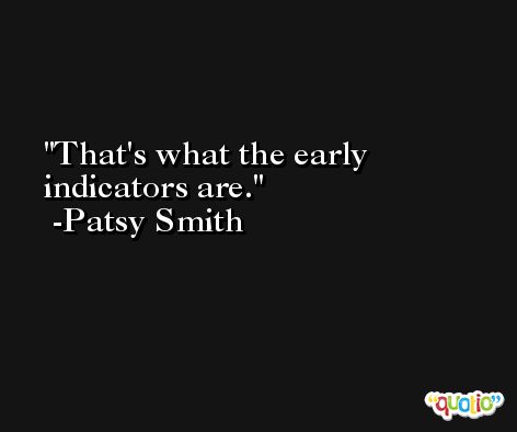 That's what the early indicators are. -Patsy Smith