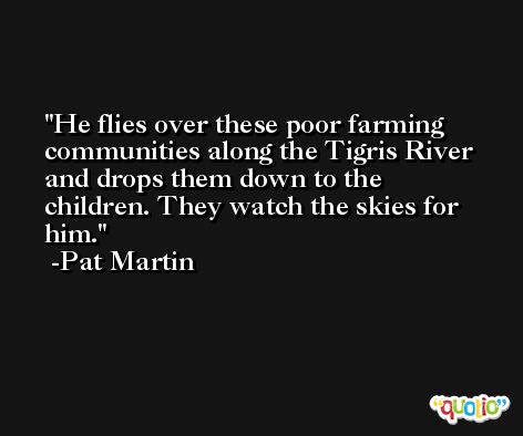 He flies over these poor farming communities along the Tigris River and drops them down to the children. They watch the skies for him. -Pat Martin