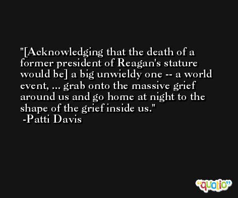 [Acknowledging that the death of a former president of Reagan's stature would be] a big unwieldy one -- a world event, ... grab onto the massive grief around us and go home at night to the shape of the grief inside us. -Patti Davis