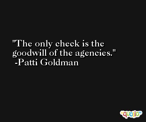 The only check is the goodwill of the agencies. -Patti Goldman