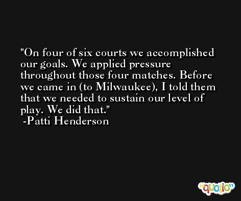 On four of six courts we accomplished our goals. We applied pressure throughout those four matches. Before we came in (to Milwaukee), I told them that we needed to sustain our level of play. We did that. -Patti Henderson