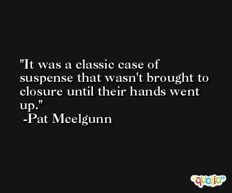 It was a classic case of suspense that wasn't brought to closure until their hands went up. -Pat Mcelgunn