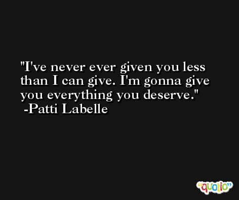 I've never ever given you less than I can give. I'm gonna give you everything you deserve. -Patti Labelle