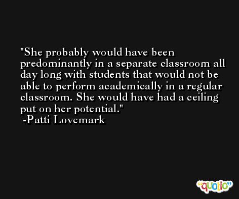 She probably would have been predominantly in a separate classroom all day long with students that would not be able to perform academically in a regular classroom. She would have had a ceiling put on her potential. -Patti Lovemark