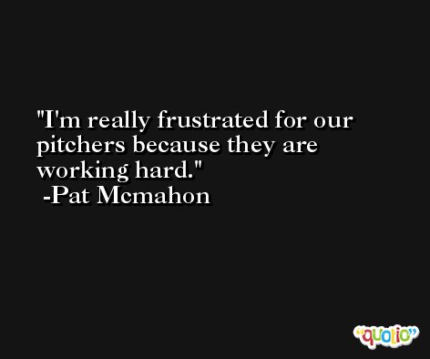 I'm really frustrated for our pitchers because they are working hard. -Pat Mcmahon