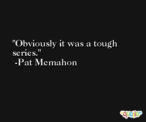 Obviously it was a tough series. -Pat Mcmahon