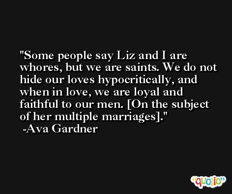 Some people say Liz and I are whores, but we are saints. We do not hide our loves hypocritically, and when in love, we are loyal and faithful to our men. [On the subject of her multiple marriages]. -Ava Gardner