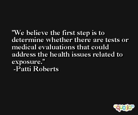 We believe the first step is to determine whether there are tests or medical evaluations that could address the health issues related to exposure. -Patti Roberts